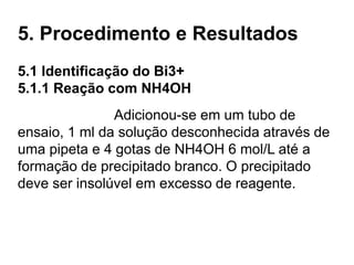 5. Procedimento e Resultados
5.1 Identificação do Bi3+
5.1.1 Reação com NH4OH
Adicionou-se em um tubo de
ensaio, 1 ml da solução desconhecida através de
uma pipeta e 4 gotas de NH4OH 6 mol/L até a
formação de precipitado branco. O precipitado
deve ser insolúvel em excesso de reagente.
 
