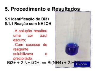 5.1 Identificação do Bi3+
5.1.1 Reação com NH4OH
5. Procedimento e Resultados
A solução resultou
uma cor azul
escuro;
Com excesso de
reagente
solubilizava o
precipitado.
Bi3+ + 2 NH4OH ⇔ Bi(NH4) + 2 H2O
 