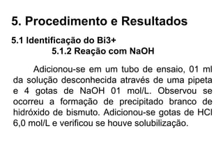 5. Procedimento e Resultados
5.1 Identificação do Bi3+
5.1.2 Reação com NaOH
Adicionou-se em um tubo de ensaio, 01 ml
da solução desconhecida através de uma pipeta
e 4 gotas de NaOH 01 mol/L. Observou se
ocorreu a formação de precipitado branco de
hidróxido de bismuto. Adicionou-se gotas de HCl
6,0 mol/L e verificou se houve solubilização.
 
