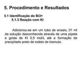 5. Procedimento e Resultados
5.1 Identificação do Bi3+
5.1.3 Reação com KI
Adicionou-se em um tubo de ensaio, 01 ml
da solução desconhecida através de uma pipeta
e gotas de KI 0,5 mol/L até a formação de
precipitado preto de iodeto de bismuto.
 
