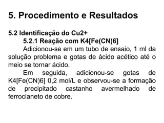 5. Procedimento e Resultados
5.2 Identificação do Cu2+
5.2.1 Reação com K4[Fe(CN)6]
Adicionou-se em um tubo de ensaio, 1 ml da
solução problema e gotas de ácido acético até o
meio se tornar ácido.
Em seguida, adicionou-se gotas de
K4[Fe(CN)6] 0,2 mol/L e observou-se a formação
de precipitado castanho avermelhado de
ferrocianeto de cobre.
 