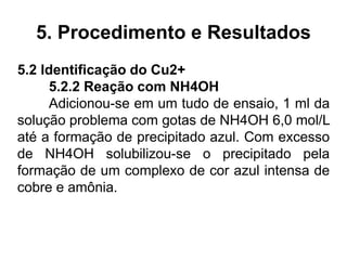 5. Procedimento e Resultados
5.2 Identificação do Cu2+
5.2.2 Reação com NH4OH
Adicionou-se em um tudo de ensaio, 1 ml da
solução problema com gotas de NH4OH 6,0 mol/L
até a formação de precipitado azul. Com excesso
de NH4OH solubilizou-se o precipitado pela
formação de um complexo de cor azul intensa de
cobre e amônia.
 