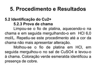 5. Procedimento e Resultados
5.2 Identificação do Cu2+
5.2.3 Prova de chama
Limpou-se o fio de platina, aquecendo-o na
chama e em seguida mergulhando-o em HCl 6,0
mol/L. Repetiu-se este procedimento até a cor da
chama não mais apresentar alteração.
Molhou-se o fio de platina em HCl, em
seguida mergulhou-o no sal de CuSO4 e levou-o
à chama. Coloração verde esmeralda identificou a
presença de cobre.
 