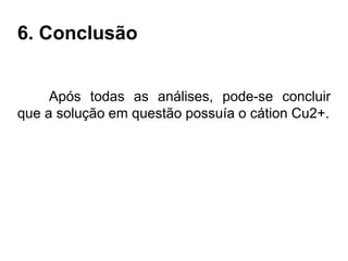 6. Conclusão
Após todas as análises, pode-se concluir
que a solução em questão possuía o cátion Cu2+.
 
