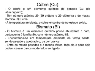 Cobre (Cu)
- O cobre é um elemento químico de símbolo Cu (do
latim cuprum);
- Tem número atômico 29 (29 prótons e 29 elétrons) e de massa
atómica 63,6 uma.
- À temperatura ambiente, o cobre encontra-se no estado sólido.
Bismuto (Bi)
- O bismuto é um elemento químico pouco abundante e caro,
pertencente à família 5A, com número atômico 83;
- Encontrando-se em temperatura ambiente na forma solida,
sendo pesado e quebradiço, de cor branca.
- Entre os metais pesados é o menos tóxico, mas ele e seus sais
podem causar danos moderados ao fígado.
 