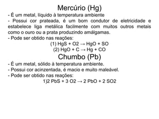 Mercúrio (Hg)
- É um metal, líquido à temperatura ambiente
- Possui cor prateada, é um bom condutor de eletricidade e
estabelece liga metálica facilmente com muitos outros metais
como o ouro ou a prata produzindo amálgamas.
- Pode ser obtido nas reações:
(1) HgS + O2 → HgO + SO
(2) HgO + C → Hg + CO
Chumbo (Pb)
- É um metal, sólido à temperatura ambiente.
- Possui cor acinzentada, é macio e muito maleável.
- Pode ser obtido nas reações:
1)2 PbS + 3 O2 → 2 PbO + 2 SO2
 