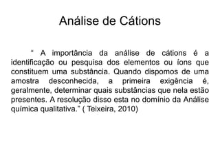 Análise de Cátions
“ A importância da análise de cátions é a
identificação ou pesquisa dos elementos ou íons que
constituem uma substância. Quando dispomos de uma
amostra desconhecida, a primeira exigência é,
geralmente, determinar quais substâncias que nela estão
presentes. A resolução disso esta no domínio da Análise
química qualitativa.” ( Teixeira, 2010)
 