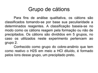 Grupo de cátions
Para fins de análise qualitativa, os cátions são
classificados tomando-se por base sua peculiaridade a
determinados reagentes. A classificação baseia-se no
modo como os cátions reagem pela formação ou não de
precipitados. Os cátions são divididos em 5 grupos, no
caso os utilizados neste experimento pertencem ao
grupo 2.
Conhecido como grupo do cobre-arsênio que tem
como reativo o H2S em meio a HCl diluído, é formado
pelos íons desse grupo, um precipitado preto.
 
