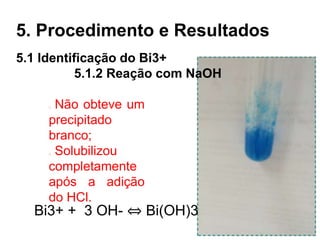 5. Procedimento e Resultados
Não obteve um
precipitado
branco;
Solubilizou
completamente
após a adição
do HCl.
5.1 Identificação do Bi3+
5.1.2 Reação com NaOH
Bi3+ + 3 OH- ⇔ Bi(OH)3
 