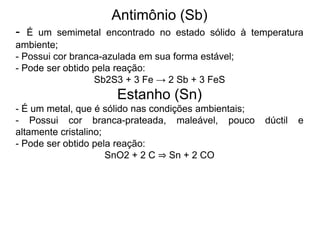 Antimônio (Sb)
- É um semimetal encontrado no estado sólido à temperatura
ambiente;
- Possui cor branca-azulada em sua forma estável;
- Pode ser obtido pela reação:
Sb2S3 + 3 Fe → 2 Sb + 3 FeS
Estanho (Sn)
- É um metal, que é sólido nas condições ambientais;
- Possui cor branca-prateada, maleável, pouco dúctil e
altamente cristalino;
- Pode ser obtido pela reação:
SnO2 + 2 C ⇒ Sn + 2 CO
 
