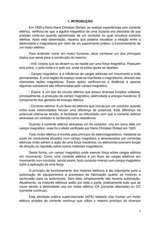 3
1. INTRODUÇÃO
Em 1820 o físico Hans Christian Öerted, ao realizar experiências com corrente
elétrica, verificou-se que a agulha magnética de uma bússola era desviada de sua
posição norte-sul quando aproximada de um condutor no qual circulava corrente
elétrica. Após esta observação, reparou que poderia visualizar a relação entre a
eletricidade e magnetismo por meio de um experimento prático, o funcionamento de
um motor elétrico.
Para entender como um motor funciona, deve conhecer um dos principais
dados que serve para a construção do mesmo:
- Imã: corpos que se atraem ou se repele por uma força magnética. Possuem
dois polos, o polo norte e o polo sul, onde os polos iguais se repelem.
- Campo magnético: é a influência de cargas elétricas em movimento e imãs
permanentes. É uma região do espaço onde se manifesta o magnetismo, através das
chamadas ações magnéticas. Essas ações verificam-se a distância e apenas
algumas substancia são influenciadas pelo campo magnético.
- Espira: é um tipo de circuito elétrico que possui diversas funções voltadas,
principalmente, à produção de campo magnético, eletricidade e energia mecânica. É
componente dos gerados de energia elétrica.
- Corrente elétrica: é um fluxo de elétrons que circula por um condutor quando
entre suas extremidades houver uma diferença de potencial. Esta diferença de
potencial chama-se tensão. A facilidade ou dificuldade com que a corrente elétrica
atravessa um condutor é conhecida como resistência.
Quando a corrente elétrica atravessa um fio condutor, cria em torno dele um
campo magnético, esse foi o efeito verificado por Hans Christian Örsted em 1820.
Todo motor elétrico é movido pelo princípio do eletromagnetismo, mediante os
quais os condutores situados num campo magnético e atravessados por correntes
elétricas onde sofrem a ação de uma força mecânica, ou eletroímãs exercem forças
de atração ou repulsão sobre outros materiais magnéticos.
Desta forma, um campo magnético pode exercer força sobre cargas elétrica
em movimento. Como uma corrente elétrica é um fluxo de cargas elétricas em
movimento num condutor, sendo assim, todo condutor imerso num campo magnético
sofre a aplicação de uma força.
O princípio de funcionamento dos motores elétricos é tão importante para a
automação de equipamentos e processos de fabricação quanto os motores a
combustão para os automóveis. Sem eles, simplesmente não haveria automação.
Atualmente, os motores elétricos estão por toda a parte, praticamente tudo que se
move devido à eletricidade usa um motor elétrico CA (corrente alternada) ou CC
(corrente contínua).
Esta atividade prática supervisionada (APS) relatada visa montar um motor
elétrico simples de corrente contínua que utiliza o mesmo princípio de diversos
 