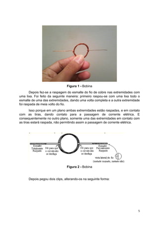 5
Figura 1 - Bobina
Depois fez-se a raspagem do esmalte do fio de cobre nas extremidades com
uma lixa. Foi feito da seguinte maneira: primeiro raspou-se com uma lixa todo o
esmalte de uma das extremidades, dando uma volta completa e a outra extremidade
foi raspada de meia volto do fio.
Isso porque em um plano ambas extremidades estão raspadas, e em contato
com as tiras, dando contato para a passagem de corrente elétrica. E
consequentemente no outro plano, somente uma das extremidades em contato com
as tiras estará raspada, não permitindo assim a passagem de corrente elétrica.
Figura 2 - Bobina
Depois pegou dois clips, alterando-os na seguinte forma:
 
