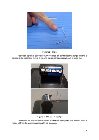 6
Figura 3 - Clips
Pegou se a pilha e colocou-se um dos clips em contato com a carga positiva e
passou a fita isolante e fez-se o mesmo para a carga negativa com o outro clip.
Figura 4 - Pilha com os clips
Colocando-se os dois imãs na pilha e a bobina no suporte feito com os clips, o
motor elétrico de corrente continua foi-se montado.
 