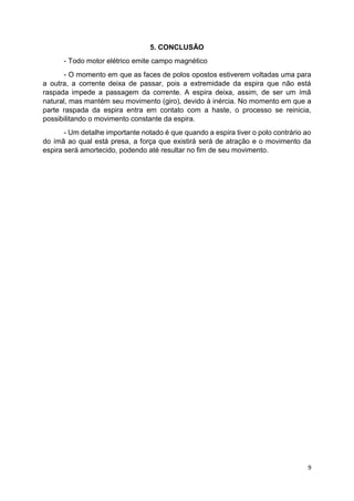 9
5. CONCLUSÃO
- Todo motor elétrico emite campo magnético
- O momento em que as faces de polos opostos estiverem voltadas uma para
a outra, a corrente deixa de passar, pois a extremidade da espira que não está
raspada impede a passagem da corrente. A espira deixa, assim, de ser um ímã
natural, mas mantém seu movimento (giro), devido à inércia. No momento em que a
parte raspada da espira entra em contato com a haste, o processo se reinicia,
possibilitando o movimento constante da espira.
- Um detalhe importante notado é que quando a espira tiver o polo contrário ao
do ímã ao qual está presa, a força que existirá será de atração e o movimento da
espira será amortecido, podendo até resultar no fim de seu movimento.
 