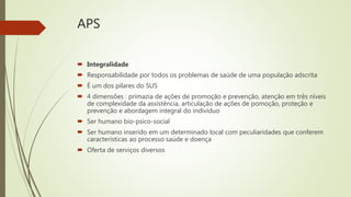APS
 Integralidade
 Responsabilidade por todos os problemas de saúde de uma população adscrita
 É um dos pilares do SUS
 4 dimensões : primazia de ações de promoção e prevenção, atenção em três níveis
de complexidade da assistência, articulação de ações de pomoção, proteção e
prevenção e abordagem integral do indivíduo
 Ser humano bio-psico-social
 Ser humano inserido em um determinado local com peculiaridades que conferem
características ao processo saúde e doença
 Oferta de serviços diversos
 