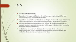 APS
 Coordenação do cuidado
 Capacidade de responsabilidade pelo sujeito , mesmo quando partilha-se o
cuidado com outros serviços especializados
 Capacidade de garantir a continuidade da atenção por meio de equipes de saúde
com o reconhecimento dos problemas que requerem seguimento constante
 Ressalta-se a Importância da informação circular, da existência de processos
regulatórios, da necessidade de inserção próxima aos indivíduos para possibilitar
direcionar melhor as demandas
 Senão houver boa coordenação do cuidado há risco de não atender as
necessidades reais, fazer tratamentos desnecessários, duplicidade de ações,
medicalização excessiva, exemplo : paciente idoso
 