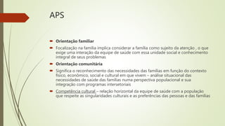 APS
 Orientação familiar
 Focalização na família implica considerar a família como sujeito da atenção , o que
exige uma interação da equipe de saúde com essa unidade social e conhecimento
integral de seus problemas
 Orientação comunitária
 Significa o reconhecimento das necessidades das famílias em função do contexto
físico, econômico, social e cultural em que vivem – análise situacional das
necessidades de saúde das famílias numa perspectiva populacional e sua
integração com programas intersetoriais
 Competência cultural – relação horizontal da equipe de saúde com a população
que respeite as singularidades culturais e as preferências das pessoas e das famílias
 