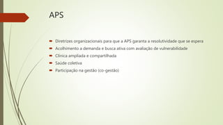 APS
 Diretrizes organizacionais para que a APS garanta a resolutividade que se espera
 Acolhimento a demanda e busca ativa com avaliação de vulnerabilidade
 Clínica ampliada e compartilhada
 Saúde coletiva
 Participação na gestão (co-gestão)
 