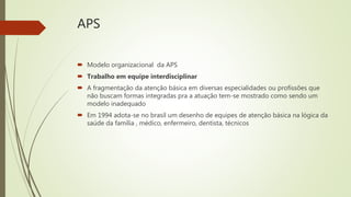 APS
 Modelo organizacional da APS
 Trabalho em equipe interdisciplinar
 A fragmentação da atenção básica em diversas especialidades ou profissões que
não buscam formas integradas pra a atuação tem-se mostrado como sendo um
modelo inadequado
 Em 1994 adota-se no brasil um desenho de equipes de atenção básica na lógica da
saúde da família , médico, enfermeiro, dentista, técnicos
 
