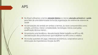 APS
 No Brasil utilizamos o termo atenção básica e o termo atenção primária à saúde
para falar de uma determinada forma de organização do sistema de sistema de
saúde
 Há denotações de sentido em ambos o termos, às vezes compreendido como
simples, primitivo, menor complexidade, tecnologias menos avançadas,
qualificação técnica menor...
 Há portanto uma tendência desvalorização deste trabalho na APS ou AB,
desvalorização dos profissionais que trabalham na APS como o médico
 Há muitas questões em jogo, interesses econômicos, corporativos para a
diminuição da importância e função da APS
 