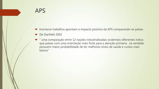 APS
 Inúmeros trabalhos apontam o impacto positivo da APS comparando-se países
 De Starfield 2002
 “ uma comparação entre 12 nações industrializadas ocidentais diferentes indica
que países com uma orientação mais forte para a atenção primária , na verdade,
possuem maior probabilidade de ter melhores níveis de saúde e custos mais
baixos”
 