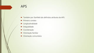 APS
 Também por Starfield são definidos atributos da APS:
 Primeiro contato
 Longitudinalidade
 Integralidade
 Coordenação
 Orientação familiar
 Orientação comunitária
 