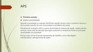 APS
 Primeiro contato
 Implica acessibilidade
Quando a população e a equipe identificam aquele serviço como o priemiro recurso a
ser buscado quando há uma necessidade ou problema de saúde
Oficialmente no Brasil a APS é a ports de entrada do sistema de saúde , espera-se dos
serviços nesse nível de atenção que sejam acessíveis e resolutivos frente as principais
necessidades da população
Precisa assim de ferramentas apropriadas de trabalho, como abordagem
interdisciplinar, planejamento de ações
 