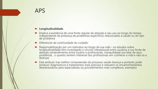 APS
 Longitudinalidade
 Implica a existência de uma fonte regular de atenção e seu uso ao longo do tempo ,
independente da presença de problemas específicos relacionados à saúde ou do tipo
de problema
 Diferenciar da continuidade do cuidado
 Responsabilização por um individuo ao longo de sua vida – os estudos sobre
longitudinalidade tem investigado o vínculo interpessoal entre usuários e sua fonte de
atenção (entendimento entre susário e profissionais, tranquilidade pra falar de seus
problemas , o quanto sentem interesse dos profissionais em conhecer a vida e não só a
doença)
 Este atributo traz melhor compreensão do processo saúde doença e portanto pode
produzir diagnósticos e tratamentos mais precisos e reduzem os encaminhamentos
desnecessários para especialistas ou procedimentos mais complexos, exemplos
 