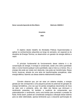 Nome: Leonardo Aparecido da Silva Ribeiro Matrícula: C482DD-2
Araçatuba
2018
O objetivo desde trabalho de Atividades Práticas Supervisionadas é
aplicar os conhecimentos adquiridos ao longo do semestre, em especial os da
disciplina de Energia Térmica, ao desenvolver um gerador de energia elétrica a
vapor.
O princípio fundamental do funcionamento desse sistema é o da
conservação de energia. A energia é conservada, existe uma certa quantidade
dela, e nunca haverá qualquer outra quantidade, seja a mais ou a menos. Ora, a
energia não pode ser criada nem destruída, mas pode ser transformada. Dessa
forma, busca-se, através de uma série de trasnformações energéticas, obter
energia elétrica, fazendo uso desse sistema relativamente simples.
Convém observar que, por ser esse um sistema simples, a energia
gerada por ele corresponde a uma pequena parcela do potencial de geração de
energia termelétrica, uma vez que há perdas energéticas decorrentes de troca
de calor com o ambiente, atrito, etc. Além dos fatores que diminuem o
rendimento presentes, há também a ausência de componentes que
potencializariam o rendimento, como uma bomba para aumentar a pressão do
fluido. Ainda assim, poderá ser considerada vantajosa a utilização desse sistema
para se obter eletricidade, apenas lembrando que a crescente aprimoração do
 