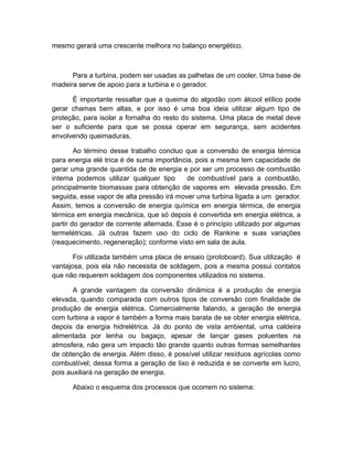mesmo gerará uma crescente melhora no balanço energético.
Para a turbina, podem ser usadas as palhetas de um cooler. Uma base de
madeira serve de apoio para a turbina e o gerador.
É importante ressaltar que a queima do algodão com álcool etílico pode
gerar chamas bem altas, e por isso é uma boa ideia utilizar algum tipo de
proteção, para isolar a fornalha do resto do sistema. Uma placa de metal deve
ser o suficiente para que se possa operar em segurança, sem acidentes
envolvendo queimaduras.
Ao término desse trabalho concluo que a conversão de energia térmica
para energia elé trica é de suma importância, pois a mesma tem capacidade de
gerar uma grande quantida de de energia e por ser um processo de combustão
interna podemos utilizar qualquer tipo de combustível para a combustão,
principalmente biomassas para obtenção de vapores em elevada pressão. Em
seguida, esse vapor de alta pressão irá mover uma turbina ligada a um gerador.
Assim, temos a conversão de energia química em energia térmica, de energia
térmica em energia mecânica, que só depois é convertida em energia elétrica, a
partir do gerador de corrente alternada. Esse é o princípio utilizado por algumas
termelétricas. Já outras fazem uso do ciclo de Rankine e suas variações
(reaquecimento, regeneração); conforme visto em sala de aula.
Foi utilizada também uma placa de ensaio (protoboard). Sua utilização é
vantajosa, pois ela não necessita de soldagem, pois a mesma possui contatos
que não requerem soldagem dos componentes utilizados no sistema.
A grande vantagem da conversão dinâmica é a produção de energia
elevada, quando comparada com outros tipos de conversão com finalidade de
produção de energia elétrica. Comercialmente falando, a geração de energia
com turbina a vapor é também a forma mais barata de se obter energia elétrica,
depois da energia hidrelétrica. Já do ponto de vista ambiental, uma caldeira
alimentada por lenha ou bagaço, apesar de lançar gases poluentes na
atmosfera, não gera um impacto tão grande quanto outras formas semelhantes
de obtenção de energia. Além disso, é possível utilizar resíduos agrícolas como
combustível; dessa forma a geração de lixo é reduzida e se converte em lucro,
pois auxiliará na geração de energia.
Abaixo o esquema dos processos que ocorrem no sistema:
 