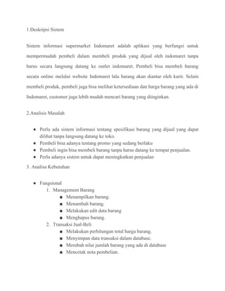 1.Deskripsi Sistem
Sistem informasi supermarket Indomaret adalah aplikasi yang berfungsi untuk
mempermudah pembeli dalam membeli produk yang dijual oleh indomaret tanpa
harus secara langsung datang ke outlet indomaret. Pembeli bisa membeli barang
secara online melalui website Indomaret lalu barang akan diantar oleh kurir. Selain
membeli produk, pembeli juga bisa melihat ketersediaan dan harga barang yang ada di
Indomaret, customer juga lebih mudah mencari barang yang diinginkan.
2.Analisis Masalah
● Perlu ada sistem informasi tentang spesifikasi barang yang dijual yang dapat
dilihat tanpa langsung datang ke toko.
● Pembeli bisa adanya tentang promo yang sedang berlaku
● Pembeli ingin bisa membeli barang tanpa harus datang ke tempat penjualan.
● Perlu adanya sistem untuk dapat meningkatkan penjualan
3. Analisa Kebutuhan
● Fungsional
1. Management Barang
■ Menampilkan barang.
■ Menambah barang.
■ Melakukan edit data barang
■ Menghapus barang.
2. Transaksi Jual-Beli
■ Melakukan perhitungan total harga barang.
■ Menyimpan data transaksi dalam database.
■ Merubah nilai jumlah barang yang ada di database
■ Mencetak nota pembelian.
 