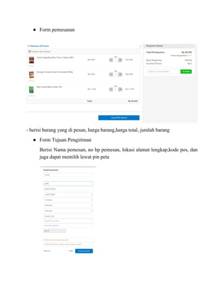 ● Form pemesanan
- berisi barang yang di pesan, harga barang,harga total, jumlah barang
● Form Tujuan Pengiriman
Berisi Nama pemesan, no hp pemesan, lokasi alamat lengkap,kode pos, dan
juga dapat memilih lewat pin peta
 