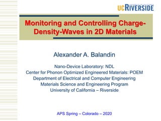 Alexander A. Balandin
Nano-Device Laboratory: NDL
Center for Phonon Optimized Engineered Materials: POEM
Department of Electrical and Computer Engineering
Materials Science and Engineering Program
University of California – Riverside
APS Spring – Colorado – 2020
Monitoring and Controlling Charge-
Density-Waves in 2D Materials
 