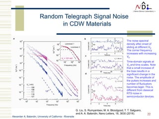 Alexander A. Balandin, University of California - Riverside
22
Random Telegraph Signal Noise
in CDW Materials
The noise spectral
density after onset of
sliding at different Vb.
The corner frequency
increases with increasing
Vb.
Time-domain signals at
Vb and time scales. Note
that a small increase of
the bias results in a
significant change in the
noise. The amplitude of
the pulses increases and
number of fluctuators
becomes lager. This is
different from classical
RTS noise in
semiconductor devices.
G. Liu, S. Rumyantsev, M. A. Bloodgood, T. T. Salguero,
and A. A. Balandin, Nano Letters, 18, 3630 (2018).
 
