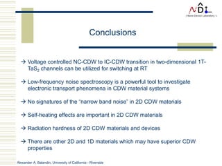 Alexander A. Balandin, University of California - Riverside
 Voltage controlled NC-CDW to IC-CDW transition in two-dimensional 1T-
TaS2 channels can be utilized for switching at RT
 Low-frequency noise spectroscopy is a powerful tool to investigate
electronic transport phenomena in CDW material systems
 No signatures of the “narrow band noise” in 2D CDW materials
 Self-heating effects are important in 2D CDW materials
 Radiation hardness of 2D CDW materials and devices
 There are other 2D and 1D materials which may have superior CDW
properties
Conclusions
 