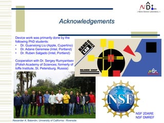 Alexander A. Balandin, University of California - Riverside
Acknowledgements
Device work was primarily done by the
following PhD students:
• Dr. Guanxiong Liu (Apple, Cupertino)
• Dr. Adane Geremew (Intel, Portland)
• Dr. Ruben Salgado (Intel, Portland)
Cooperation with Dr. Sergey Rumyantsev
(Polish Academy of Sciences; formerly of
Ioffe Institute, St. Petersburg, Russia)
NSF 2DARE
NSF DMREF
 