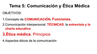 Tema 5: Comunicación y Ética Médica
OBJETIVOS:
1.Concepto de COMUNICACIÓN. Funciones.
2.Comunicación interpersonal. TÉCNICAS: la entrevista y la
charla educativa
3.Ética médica. Principios
4.Aspectos éticos de la comunicación
 