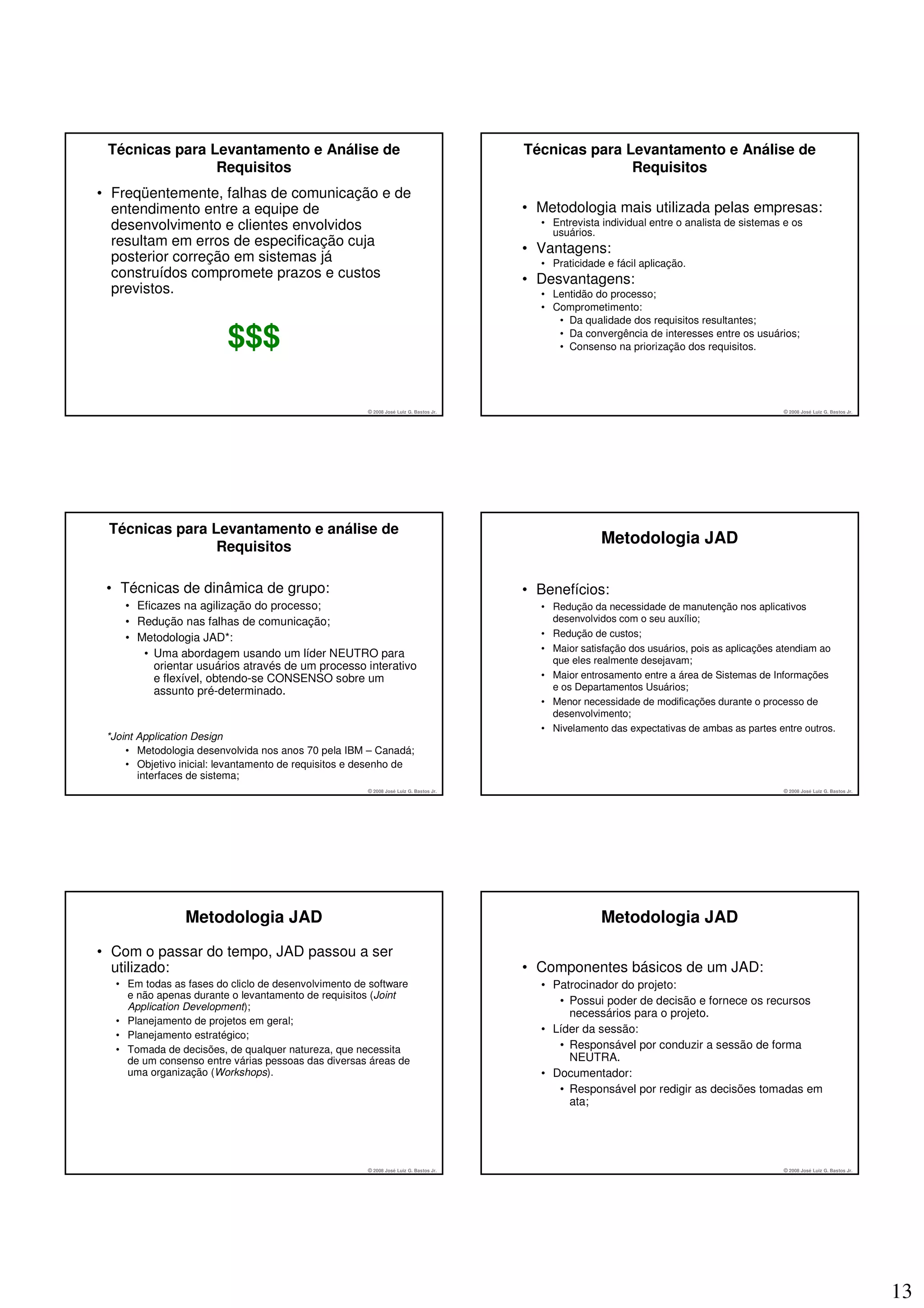 Técnicas para Levantamento e Análise de                                               Técnicas para Levantamento e Análise de
                Requisitos                                                                            Requisitos
• Freqüentemente, falhas de comunicação e de
  entendimento entre a equipe de                                                       • Metodologia mais utilizada pelas empresas:
  desenvolvimento e clientes envolvidos                                                  • Entrevista individual entre o analista de sistemas e os
                                                                                           usuários.
  resultam em erros de especificação cuja
                                                                                       • Vantagens:
  posterior correção em sistemas já                                                      • Praticidade e fácil aplicação.
  construídos compromete prazos e custos                                               • Desvantagens:
  previstos.                                                                             • Lentidão do processo;
                                                                                         • Comprometimento:
                                                                                            • Da qualidade dos requisitos resultantes;

                         $$$                                                                • Da convergência de interesses entre os usuários;
                                                                                            • Consenso na priorização dos requisitos.




                                                      © 2008 José Luiz G. Bastos Jr.                                                         © 2008 José Luiz G. Bastos Jr.




 Técnicas para Levantamento e análise de
                Requisitos
                                                                                                      Metodologia JAD

 • Técnicas de dinâmica de grupo:                                                      • Benefícios:
    • Eficazes na agilização do processo;                                                • Redução da necessidade de manutenção nos aplicativos
    • Redução nas falhas de comunicação;                                                   desenvolvidos com o seu auxílio;
    • Metodologia JAD*:                                                                  • Redução de custos;
                                                                                         • Maior satisfação dos usuários, pois as aplicações atendiam ao
       • Uma abordagem usando um líder NEUTRO para
                                                                                           que eles realmente desejavam;
          orientar usuários através de um processo interativo
          e flexível, obtendo-se CONSENSO sobre um                                       • Maior entrosamento entre a área de Sistemas de Informações
          assunto pré-determinado.                                                         e os Departamentos Usuários;
                                                                                         • Menor necessidade de modificações durante o processo de
                                                                                           desenvolvimento;
                                                                                         • Nivelamento das expectativas de ambas as partes entre outros.
 *Joint Application Design
     • Metodologia desenvolvida nos anos 70 pela IBM – Canadá;
     • Objetivo inicial: levantamento de requisitos e desenho de
        interfaces de sistema;
                                                      © 2008 José Luiz G. Bastos Jr.                                                         © 2008 José Luiz G. Bastos Jr.




                 Metodologia JAD                                                                      Metodologia JAD

• Com o passar do tempo, JAD passou a ser
  utilizado:                                                                           • Componentes básicos de um JAD:
  • Em todas as fases do cliclo de desenvolvimento de software                           • Patrocinador do projeto:
    e não apenas durante o levantamento de requisitos (Joint
    Application Development);
                                                                                            • Possui poder de decisão e fornece os recursos
                                                                                              necessários para o projeto.
  • Planejamento de projetos em geral;
  • Planejamento estratégico;
                                                                                         • Líder da sessão:
  • Tomada de decisões, de qualquer natureza, que necessita                                 • Responsável por conduzir a sessão de forma
    de um consenso entre várias pessoas das diversas áreas de                                 NEUTRA.
    uma organização (Workshops).                                                         • Documentador:
                                                                                            • Responsável por redigir as decisões tomadas em
                                                                                              ata;




                                                      © 2008 José Luiz G. Bastos Jr.                                                         © 2008 José Luiz G. Bastos Jr.




                                                                                                                                                                              13
 