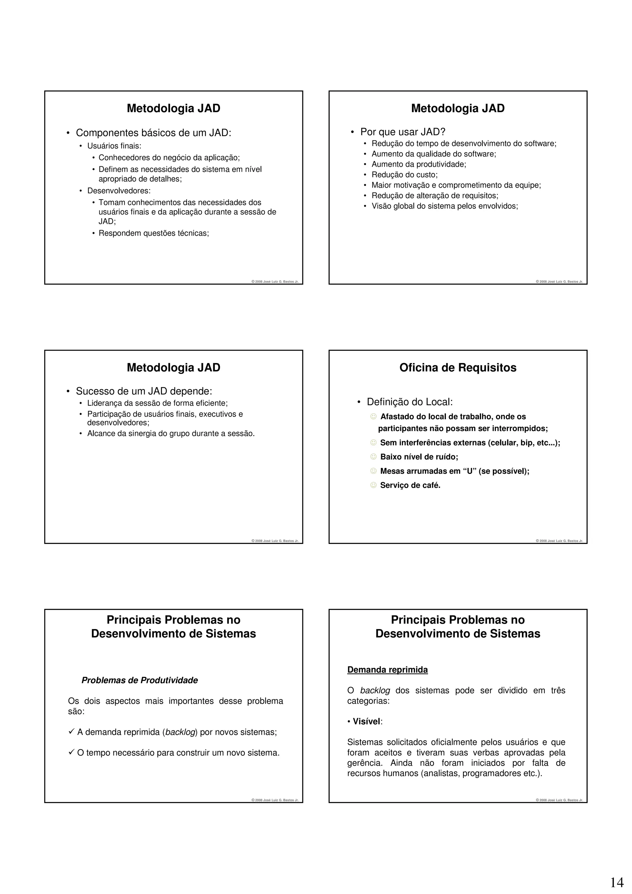 Metodologia JAD                                                                        Metodologia JAD

• Componentes básicos de um JAD:                                                   • Por que usar JAD?
  • Usuários finais:                                                                   •   Redução do tempo de desenvolvimento do software;
     • Conhecedores do negócio da aplicação;                                           •   Aumento da qualidade do software;
                                                                                       •   Aumento da produtividade;
     • Definem as necessidades do sistema em nível
                                                                                       •   Redução do custo;
       apropriado de detalhes;
                                                                                       •   Maior motivação e comprometimento da equipe;
  • Desenvolvedores:
                                                                                       •   Redução de alteração de requisitos;
     • Tomam conhecimentos das necessidades dos                                        •   Visão global do sistema pelos envolvidos;
       usuários finais e da aplicação durante a sessão de
       JAD;
     • Respondem questões técnicas;




                                                  © 2008 José Luiz G. Bastos Jr.                                                         © 2008 José Luiz G. Bastos Jr.




               Metodologia JAD                                                                     Oficina de Requisitos

• Sucesso de um JAD depende:
  • Liderança da sessão de forma eficiente;                                          • Definição do Local:
  • Participação de usuários finais, executivos e                                          ☺ Afastado do local de trabalho, onde os
    desenvolvedores;
                                                                                            participantes não possam ser interrompidos;
  • Alcance da sinergia do grupo durante a sessão.
                                                                                           ☺ Sem interferências externas (celular, bip, etc...);
                                                                                           ☺ Baixo nível de ruído;
                                                                                           ☺ Mesas arrumadas em “U” (se possível);
                                                                                           ☺ Serviço de café.




                                                  © 2008 José Luiz G. Bastos Jr.                                                         © 2008 José Luiz G. Bastos Jr.




       Principais Problemas no                                                                Principais Problemas no
     Desenvolvimento de Sistemas                                                            Desenvolvimento de Sistemas


                                                                                   Demanda reprimida
  Problemas de Produtividade
                                                                                   O backlog dos sistemas pode ser dividido em três
Os dois aspectos mais importantes desse problema                                   categorias:
são:
                                                                                   • Visível:
  A demanda reprimida (backlog) por novos sistemas;
                                                                                   Sistemas solicitados oficialmente pelos usuários e que
  O tempo necessário para construir um novo sistema.                               foram aceitos e tiveram suas verbas aprovadas pela
                                                                                   gerência. Ainda não foram iniciados por falta de
                                                                                   recursos humanos (analistas, programadores etc.).

                                                  © 2008 José Luiz G. Bastos Jr.                                                         © 2008 José Luiz G. Bastos Jr.




                                                                                                                                                                          14
 