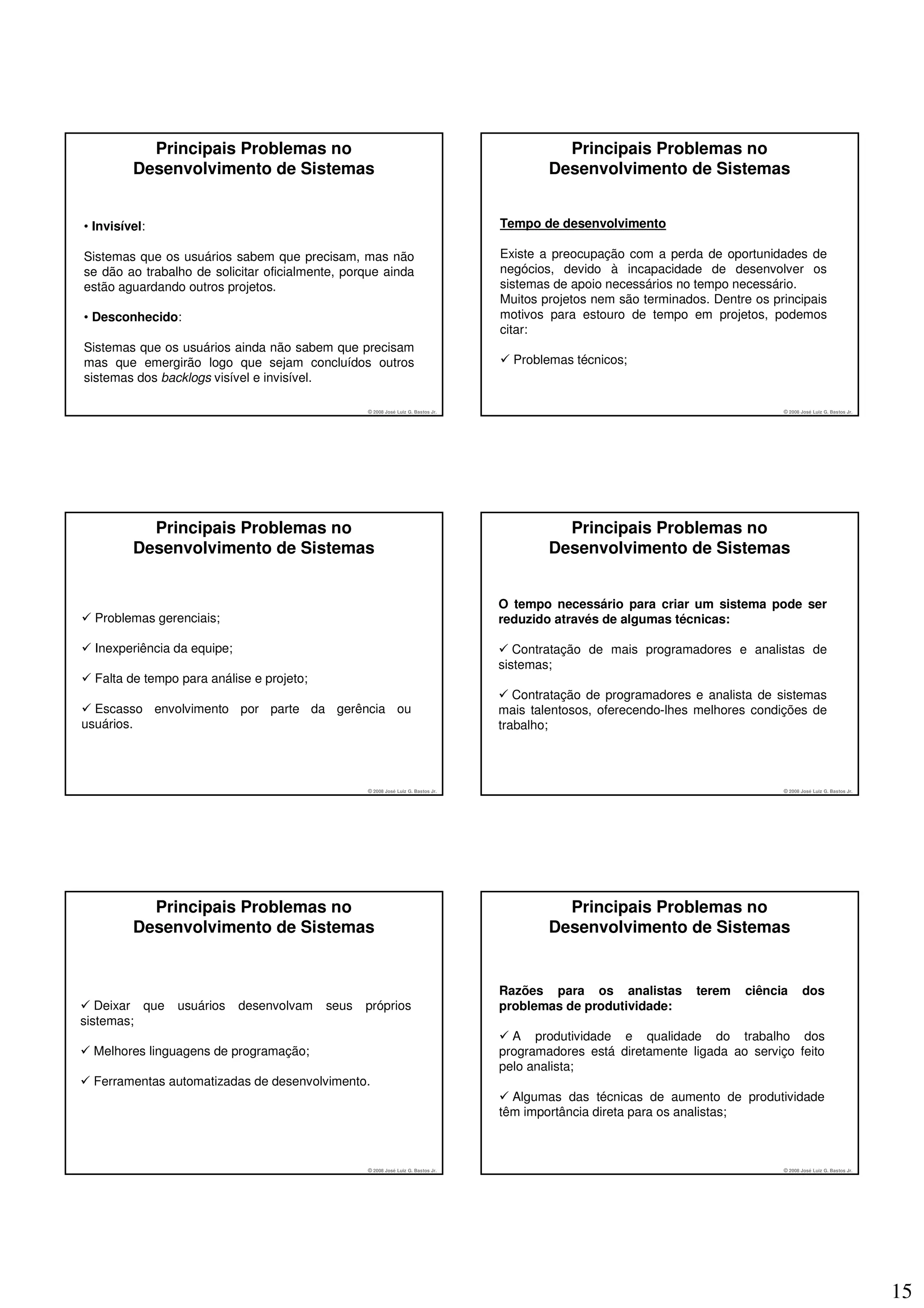 Principais Problemas no                                                           Principais Problemas no
         Desenvolvimento de Sistemas                                                       Desenvolvimento de Sistemas


• Invisível:                                                                       Tempo de desenvolvimento

Sistemas que os usuários sabem que precisam, mas não                               Existe a preocupação com a perda de oportunidades de
se dão ao trabalho de solicitar oficialmente, porque ainda                         negócios, devido à incapacidade de desenvolver os
estão aguardando outros projetos.                                                  sistemas de apoio necessários no tempo necessário.
                                                                                   Muitos projetos nem são terminados. Dentre os principais
• Desconhecido:                                                                    motivos para estouro de tempo em projetos, podemos
                                                                                   citar:
Sistemas que os usuários ainda não sabem que precisam
mas que emergirão logo que sejam concluídos outros                                   Problemas técnicos;
sistemas dos backlogs visível e invisível.

                                                  © 2008 José Luiz G. Bastos Jr.                                                   © 2008 José Luiz G. Bastos Jr.




           Principais Problemas no                                                           Principais Problemas no
         Desenvolvimento de Sistemas                                                       Desenvolvimento de Sistemas


                                                                                   O tempo necessário para criar um sistema pode ser
  Problemas gerenciais;                                                            reduzido através de algumas técnicas:

  Inexperiência da equipe;                                                            Contratação de mais programadores e analistas de
                                                                                   sistemas;
  Falta de tempo para análise e projeto;
                                                                                      Contratação de programadores e analista de sistemas
  Escasso envolvimento por parte da gerência ou                                    mais talentosos, oferecendo-lhes melhores condições de
usuários.                                                                          trabalho;




                                                  © 2008 José Luiz G. Bastos Jr.                                                   © 2008 José Luiz G. Bastos Jr.




           Principais Problemas no                                                           Principais Problemas no
         Desenvolvimento de Sistemas                                                       Desenvolvimento de Sistemas


                                                                                   Razões para os analistas         terem   ciência        dos
   Deixar que   usuários     desenvolvam   seus   próprios                         problemas de produtividade:
sistemas;
                                                                                     A produtividade e qualidade do trabalho dos
  Melhores linguagens de programação;                                              programadores está diretamente ligada ao serviço feito
                                                                                   pelo analista;
  Ferramentas automatizadas de desenvolvimento.
                                                                                     Algumas das técnicas de aumento de produtividade
                                                                                   têm importância direta para os analistas;



                                                  © 2008 José Luiz G. Bastos Jr.                                                   © 2008 José Luiz G. Bastos Jr.




                                                                                                                                                                    15
 