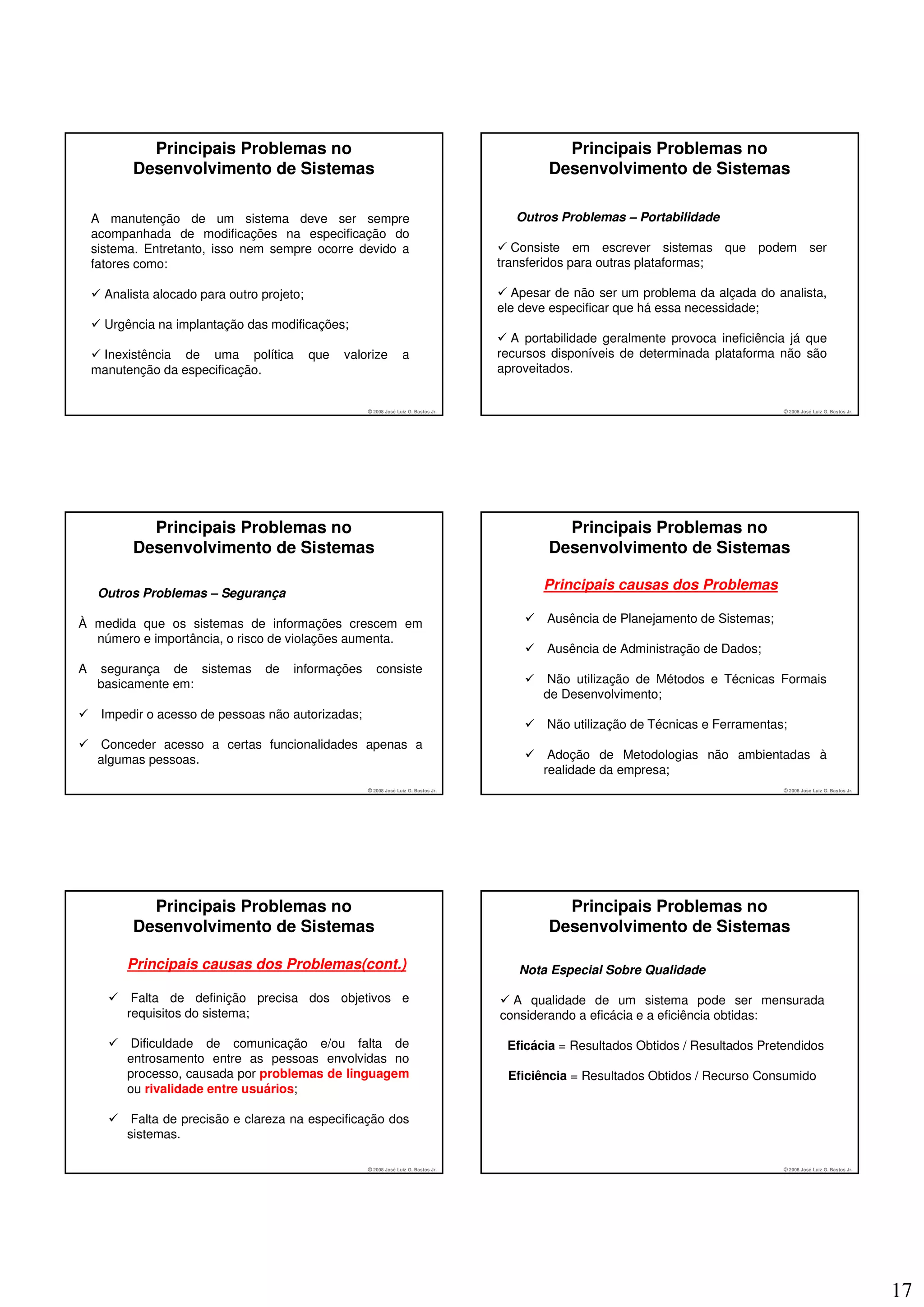 Principais Problemas no                                                              Principais Problemas no
           Desenvolvimento de Sistemas                                                          Desenvolvimento de Sistemas

    A manutenção de um sistema deve ser sempre                                             Outros Problemas – Portabilidade
    acompanhada de modificações na especificação do
    sistema. Entretanto, isso nem sempre ocorre devido a                                   Consiste em escrever sistemas que podem ser
    fatores como:                                                                       transferidos para outras plataformas;

      Analista alocado para outro projeto;                                                 Apesar de não ser um problema da alçada do analista,
                                                                                        ele deve especificar que há essa necessidade;
      Urgência na implantação das modificações;
                                                                                          A portabilidade geralmente provoca ineficiência já que
     Inexistência de uma política            que   valorize          a                  recursos disponíveis de determinada plataforma não são
    manutenção da especificação.                                                        aproveitados.


                                                       © 2008 José Luiz G. Bastos Jr.                                                   © 2008 José Luiz G. Bastos Jr.




             Principais Problemas no                                                              Principais Problemas no
           Desenvolvimento de Sistemas                                                          Desenvolvimento de Sistemas

                                                                                               Principais causas dos Problemas
     Outros Problemas – Segurança

À medida que os sistemas de informações crescem em                                              Ausência de Planejamento de Sistemas;
  número e importância, o risco de violações aumenta.
                                                                                                Ausência de Administração de Dados;
A    segurança de sistemas         de   informações       consiste
     basicamente em:                                                                            Não utilização de Métodos e Técnicas Formais
                                                                                               de Desenvolvimento;
     Impedir o acesso de pessoas não autorizadas;
                                                                                                Não utilização de Técnicas e Ferramentas;
      Conceder acesso a certas funcionalidades apenas a
     algumas pessoas.                                                                           Adoção de Metodologias não ambientadas à
                                                                                               realidade da empresa;
                                                       © 2008 José Luiz G. Bastos Jr.                                                   © 2008 José Luiz G. Bastos Jr.




             Principais Problemas no                                                              Principais Problemas no
           Desenvolvimento de Sistemas                                                          Desenvolvimento de Sistemas

          Principais causas dos Problemas(cont.)                                           Nota Especial Sobre Qualidade

           Falta de definição precisa dos objetivos e                                     A qualidade de um sistema pode ser mensurada
          requisitos do sistema;                                                        considerando a eficácia e a eficiência obtidas:

           Dificuldade de comunicação e/ou falta de                                      Eficácia = Resultados Obtidos / Resultados Pretendidos
          entrosamento entre as pessoas envolvidas no
          processo, causada por problemas de linguagem                                   Eficiência = Resultados Obtidos / Recurso Consumido
          ou rivalidade entre usuários;

           Falta de precisão e clareza na especificação dos
          sistemas.

                                                       © 2008 José Luiz G. Bastos Jr.                                                   © 2008 José Luiz G. Bastos Jr.




                                                                                                                                                                         17
 