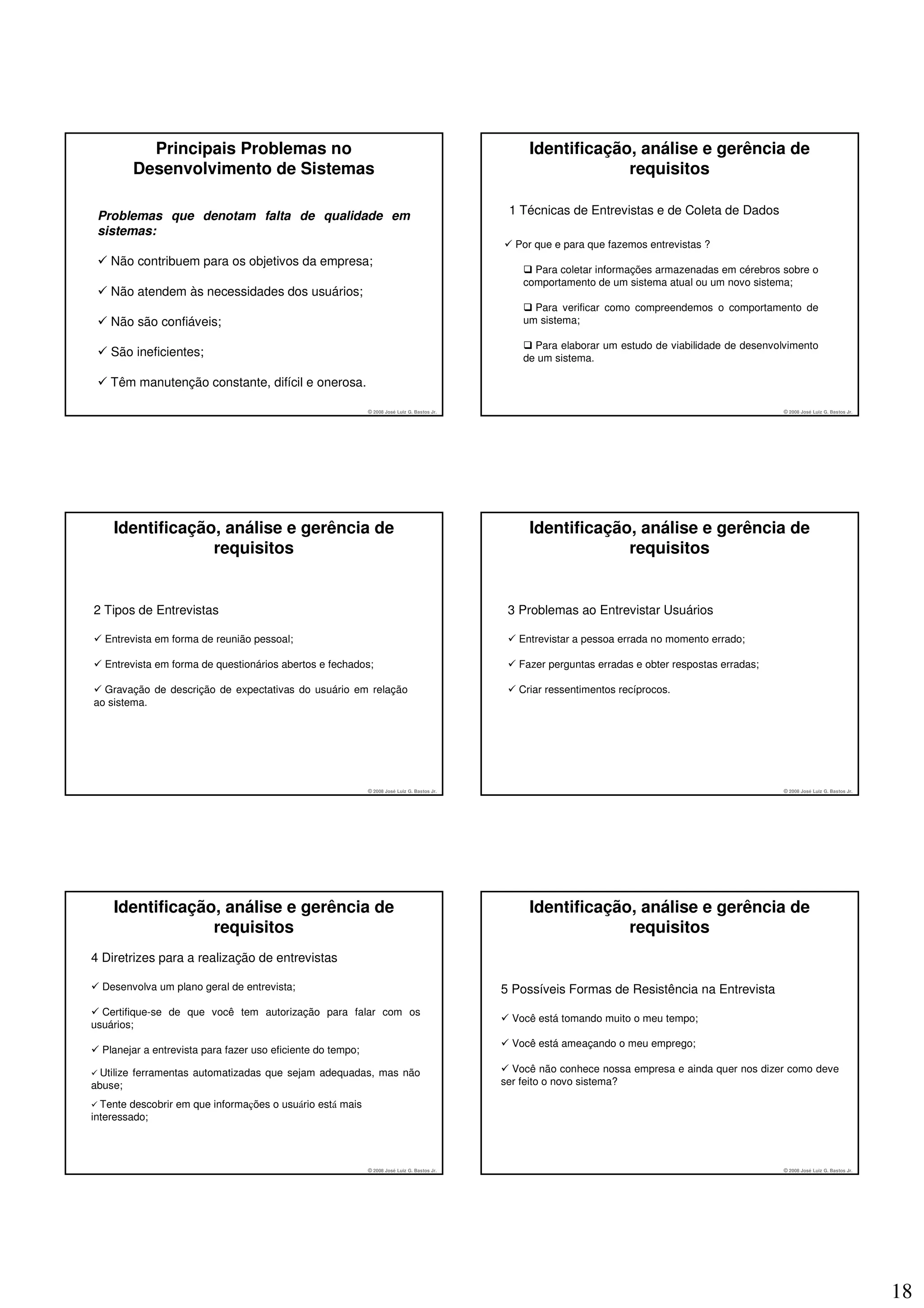 Principais Problemas no                                                                  Identificação, análise e gerência de
        Desenvolvimento de Sistemas                                                                             requisitos

 Problemas que denotam falta de qualidade em                                                   1 Técnicas de Entrevistas e de Coleta de Dados
 sistemas:
                                                                                                Por que e para que fazemos entrevistas ?
    Não contribuem para os objetivos da empresa;
                                                                                                    Para coletar informações armazenadas em cérebros sobre o
                                                                                                  comportamento de um sistema atual ou um novo sistema;
    Não atendem às necessidades dos usuários;
                                                                                                    Para verificar como compreendemos o comportamento de
    Não são confiáveis;                                                                           um sistema;

                                                                                                    Para elaborar um estudo de viabilidade de desenvolvimento
    São ineficientes;                                                                             de um sistema.

    Têm manutenção constante, difícil e onerosa.

                                                             © 2008 José Luiz G. Bastos Jr.                                                           © 2008 José Luiz G. Bastos Jr.




    Identificação, análise e gerência de                                                           Identificação, análise e gerência de
                 requisitos                                                                                     requisitos


2 Tipos de Entrevistas                                                                         3 Problemas ao Entrevistar Usuários

  Entrevista em forma de reunião pessoal;                                                        Entrevistar a pessoa errada no momento errado;

  Entrevista em forma de questionários abertos e fechados;                                       Fazer perguntas erradas e obter respostas erradas;

  Gravação de descrição de expectativas do usuário em relação                                    Criar ressentimentos recíprocos.
ao sistema.




                                                             © 2008 José Luiz G. Bastos Jr.                                                           © 2008 José Luiz G. Bastos Jr.




    Identificação, análise e gerência de                                                           Identificação, análise e gerência de
                 requisitos                                                                                     requisitos
4 Diretrizes para a realização de entrevistas

  Desenvolva um plano geral de entrevista;                                                    5 Possíveis Formas de Resistência na Entrevista
  Certifique-se de que você tem autorização para falar com os
                                                                                                Você está tomando muito o meu tempo;
usuários;
                                                                                                Você está ameaçando o meu emprego;
  Planejar a entrevista para fazer uso eficiente do tempo;

  Utilize ferramentas automatizadas que sejam adequadas, mas não                                Você não conhece nossa empresa e ainda quer nos dizer como deve
abuse;                                                                                        ser feito o novo sistema?

  Tente descobrir em que informações o usuário está mais
interessado;



                                                             © 2008 José Luiz G. Bastos Jr.                                                           © 2008 José Luiz G. Bastos Jr.




                                                                                                                                                                                       18
 