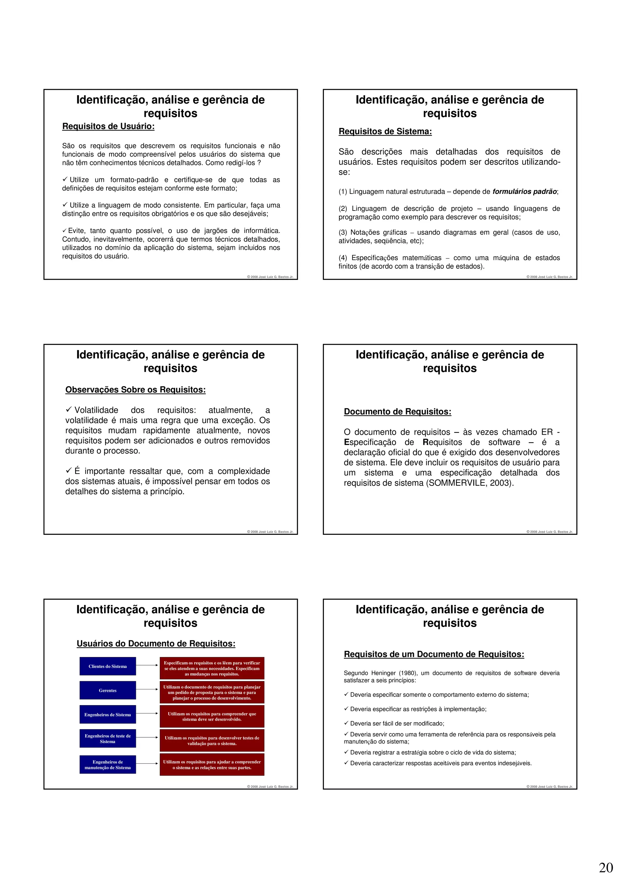 Identificação, análise e gerência de                                                                         Identificação, análise e gerência de
                 requisitos                                                                                                   requisitos
Requisitos de Usuário:
                                                                                                            Requisitos de Sistema:
São os requisitos que descrevem os requisitos funcionais e não
funcionais de modo compreensível pelos usuários do sistema que                                              São descrições mais detalhadas dos requisitos de
não têm conhecimentos técnicos detalhados. Como redigí-los ?                                                usuários. Estes requisitos podem ser descritos utilizando-
                                                                                                            se:
  Utilize um formato-padrão e certifique-se de que todas as
definições de requisitos estejam conforme este formato;                                                     (1) Linguagem natural estruturada – depende de formulários padrão;
   Utilize a linguagem de modo consistente. Em particular, faça uma                                         (2) Linguagem de descrição de projeto – usando linguagens de
distinção entre os requisitos obrigatórios e os que são desejáveis;                                         programação como exemplo para descrever os requisitos;
  Evite, tanto quanto possível, o uso de jargões de informática.                                            (3) Notações gráficas – usando diagramas em geral (casos de uso,
Contudo, inevitavelmente, ocorerrá que termos técnicos detalhados,                                          atividades, seqüência, etc);
utilizados no domínio da aplicação do sistema, sejam incluidos nos
requisitos do usuário.                                                                                      (4) Especificações matemáticas – como uma máquina de estados
                                                                                                            finitos (de acordo com a transição de estados).
                                                                           © 2008 José Luiz G. Bastos Jr.                                                                         © 2008 José Luiz G. Bastos Jr.




    Identificação, análise e gerência de                                                                         Identificação, análise e gerência de
                 requisitos                                                                                                   requisitos
Observações Sobre os Requisitos:

  Volatilidade dos requisitos: atualmente, a                                                                 Documento de Requisitos:
volatilidade é mais uma regra que uma exceção. Os
requisitos mudam rapidamente atualmente, novos                                                               O documento de requisitos – às vezes chamado ER -
requisitos podem ser adicionados e outros removidos                                                          Especificação de Requisitos de software – é a
durante o processo.                                                                                          declaração oficial do que é exigido dos desenvolvedores
                                                                                                             de sistema. Ele deve incluir os requisitos de usuário para
  É importante ressaltar que, com a complexidade                                                             um sistema e uma especificação detalhada dos
dos sistemas atuais, é impossível pensar em todos os                                                         requisitos de sistema (SOMMERVILE, 2003).
detalhes do sistema a princípio.



                                                                           © 2008 José Luiz G. Bastos Jr.                                                                         © 2008 José Luiz G. Bastos Jr.




    Identificação, análise e gerência de                                                                         Identificação, análise e gerência de
                 requisitos                                                                                                   requisitos
    Usuários do Documento de Requisitos:
                                                                                                             Requisitos de um Documento de Requisitos:
                                Especificam os requisitos e os lêem para verificar
        Clientes do Sistema     se eles atendem a suas necessidades. Especificam
                                            as mudanças nos requisitos.                                      Segundo Heninger (1980), um documento de requisitos de software deveria
                                                                                                             satisfazer a seis princípios:
                                Utilizam o documento de requisitos para planejar
             Gerentes             um pedido de proposta para o sistema e para
                                     planejar o processo de desenvolvimento.
                                                                                                               Deveria especificar somente o comportamento externo do sistema;

                                                                                                               Deveria especificar as restrições à implementação;
      Engenheiros de Sistema      Utilizam os requisitos para compreender que
                                         sistema deve ser desenvolvido.
                                                                                                               Deveria ser fácil de ser modificado;
      Engenheiros de teste de                                                                                 Deveria servir como uma ferramenta de referência para os responsáveis pela
                                Utilizam os requisitos para desenvolver testes de
            Sistema                         validação para o sistema.                                        manutenção do sistema;
                                                                                                               Deveria registrar a estratégia sobre o ciclo de vida do sistema;
         Engenheiros de         Utilizam os requisitos para ajudar a compreender                               Deveria caracterizar respostas aceitáveis para eventos indesejáveis.
      manutenção de Sistema          o sistema e as relações entre suas partes.



                                                                           © 2008 José Luiz G. Bastos Jr.                                                                         © 2008 José Luiz G. Bastos Jr.




                                                                                                                                                                                                                   20
 