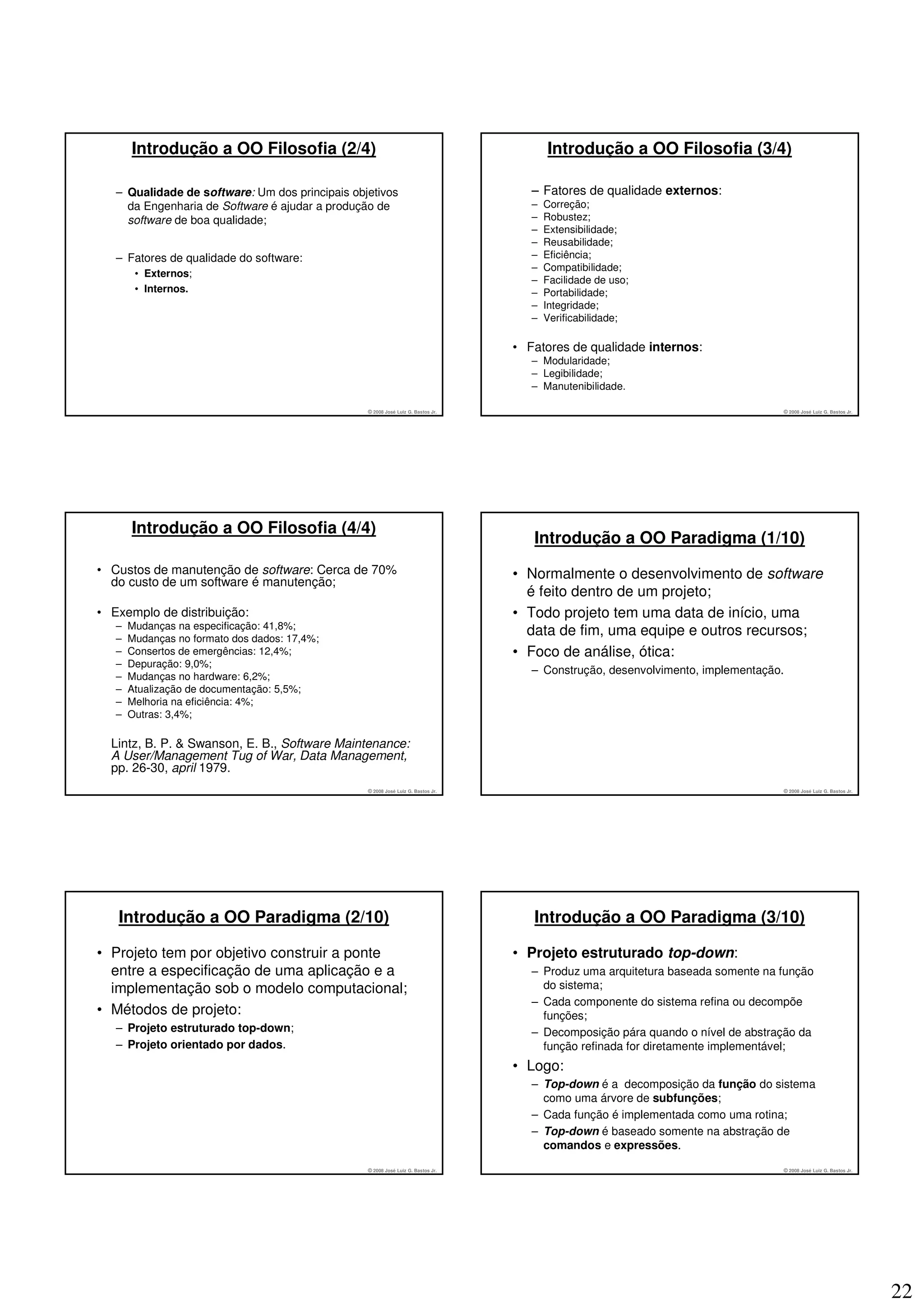 Introdução a OO Filosofia (2/4)                                                   Introdução a OO Filosofia (3/4)

   – Qualidade de software: Um dos principais objetivos                              – Fatores de qualidade externos:
     da Engenharia de Software é ajudar a produção de                                –   Correção;
     software de boa qualidade;                                                      –   Robustez;
                                                                                     –   Extensibilidade;
                                                                                     –   Reusabilidade;
   – Fatores de qualidade do software:                                               –   Eficiência;
                                                                                     –   Compatibilidade;
        • Externos;
                                                                                     –   Facilidade de uso;
        • Internos.                                                                  –   Portabilidade;
                                                                                     –   Integridade;
                                                                                     –   Verificabilidade;

                                                                                  • Fatores de qualidade internos:
                                                                                     – Modularidade;
                                                                                     – Legibilidade;
                                                                                     – Manutenibilidade.

                                                 © 2008 José Luiz G. Bastos Jr.                                                  © 2008 José Luiz G. Bastos Jr.




       Introdução a OO Filosofia (4/4)
                                                                                     Introdução a OO Paradigma (1/10)
• Custos de manutenção de software: Cerca de 70%                                  • Normalmente o desenvolvimento de software
  do custo de um software é manutenção;
                                                                                    é feito dentro de um projeto;
• Exemplo de distribuição:                                                        • Todo projeto tem uma data de início, uma
   –   Mudanças na especificação: 41,8%;
   –   Mudanças no formato dos dados: 17,4%;
                                                                                    data de fim, uma equipe e outros recursos;
   –   Consertos de emergências: 12,4%;                                           • Foco de análise, ótica:
   –   Depuração: 9,0%;
                                                                                     – Construção, desenvolvimento, implementação.
   –   Mudanças no hardware: 6,2%;
   –   Atualização de documentação: 5,5%;
   –   Melhoria na eficiência: 4%;
   –   Outras: 3,4%;

  Lintz, B. P. & Swanson, E. B., Software Maintenance:
  A User/Management Tug of War, Data Management,
  pp. 26-30, april 1979.
                                                 © 2008 José Luiz G. Bastos Jr.                                                  © 2008 José Luiz G. Bastos Jr.




   Introdução a OO Paradigma (2/10)                                                  Introdução a OO Paradigma (3/10)

• Projeto tem por objetivo construir a ponte                                      • Projeto estruturado top-down:
  entre a especificação de uma aplicação e a                                         – Produz uma arquitetura baseada somente na função
  implementação sob o modelo computacional;                                            do sistema;
                                                                                     – Cada componente do sistema refina ou decompõe
• Métodos de projeto:                                                                  funções;
   – Projeto estruturado top-down;                                                   – Decomposição pára quando o nível de abstração da
   – Projeto orientado por dados.                                                      função refinada for diretamente implementável;
                                                                                  • Logo:
                                                                                     – Top-down é a decomposição da função do sistema
                                                                                       como uma árvore de subfunções;
                                                                                     – Cada função é implementada como uma rotina;
                                                                                     – Top-down é baseado somente na abstração de
                                                                                       comandos e expressões.
                                                 © 2008 José Luiz G. Bastos Jr.                                                  © 2008 José Luiz G. Bastos Jr.




                                                                                                                                                                  22
 
