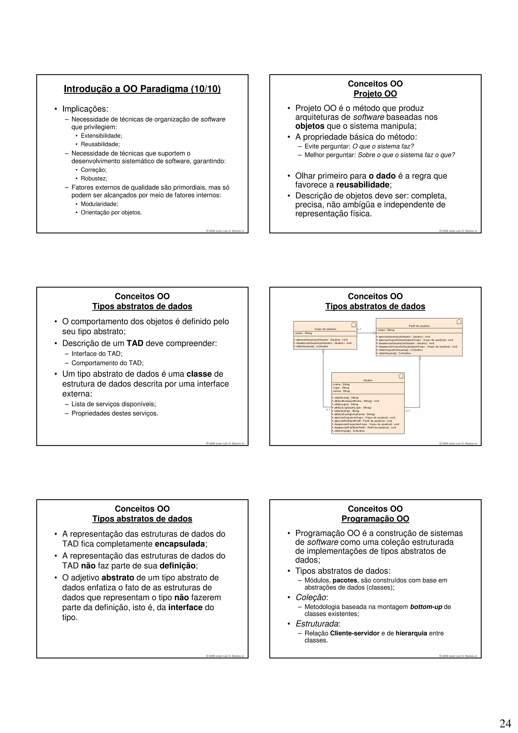 Conceitos OO
  Introdução a OO Paradigma (10/10)                                                                  Projeto OO
• Implicações:                                                                    • Projeto OO é o método que produz
  – Necessidade de técnicas de organização de software                              arquiteturas de software baseadas nos
    que privilegiem:                                                                objetos que o sistema manipula;
     • Extensibilidade;                                                           • A propriedade básica do método:
     • Reusabilidade;                                                               – Evite perguntar: O que o sistema faz?
  – Necessidade de técnicas que suportem o                                          – Melhor perguntar: Sobre o que o sistema faz o que?
    desenvolvimento sistemático de software, garantindo:
     • Correção;
     • Robustez;                                                                  • Olhar primeiro para o dado é a regra que
  – Fatores externos de qualidade são primordiais, mas só                           favorece a reusabilidade;
    podem ser alcançados por meio de fatores internos:                            • Descrição de objetos deve ser: completa,
     • Modularidade;                                                                precisa, não ambígüa e independente de
     • Orientação por objetos.                                                      representação física.
                                                 © 2008 José Luiz G. Bastos Jr.                                                   © 2008 José Luiz G. Bastos Jr.




                Conceitos OO                                                                      Conceitos OO
           Tipos abstratos de dados                                                          Tipos abstratos de dados
• O comportamento dos objetos é definido pelo
  seu tipo abstrato;
• Descrição de um TAD deve compreender:
  – Interface do TAD;
  – Comportamento do TAD;
• Um tipo abstrato de dados é uma classe de
  estrutura de dados descrita por uma interface
  externa:
  – Lista de serviços disponíveis;
  – Propriedades destes serviços.



                                                 © 2008 José Luiz G. Bastos Jr.                                                   © 2008 José Luiz G. Bastos Jr.




                Conceitos OO                                                                        Conceitos OO
           Tipos abstratos de dados                                                                Programação OO
• A representação das estruturas de dados do                                      • Programação OO é a construção de sistemas
  TAD fica completamente encapsulada;                                               de software como uma coleção estruturada
                                                                                    de implementações de tipos abstratos de
• A representação das estruturas de dados do
                                                                                    dados;
  TAD não faz parte de sua definição;
                                                                                  • Tipos abstratos de dados:
• O adjetivo abstrato de um tipo abstrato de                                        – Módulos, pacotes, são construídos com base em
  dados enfatiza o fato de as estruturas de                                           abstrações de dados (classes);
  dados que representam o tipo não fazerem                                        • Coleção:
  parte da definição, isto é, da interface do                                       – Metodologia baseada na montagem bottom-up de
                                                                                      classes existentes;
  tipo.
                                                                                  • Estruturada:
                                                                                    – Relação Cliente-servidor e de hierarquia entre
                                                                                      classes.

                                                 © 2008 José Luiz G. Bastos Jr.                                                   © 2008 José Luiz G. Bastos Jr.




                                                                                                                                                                   24
 