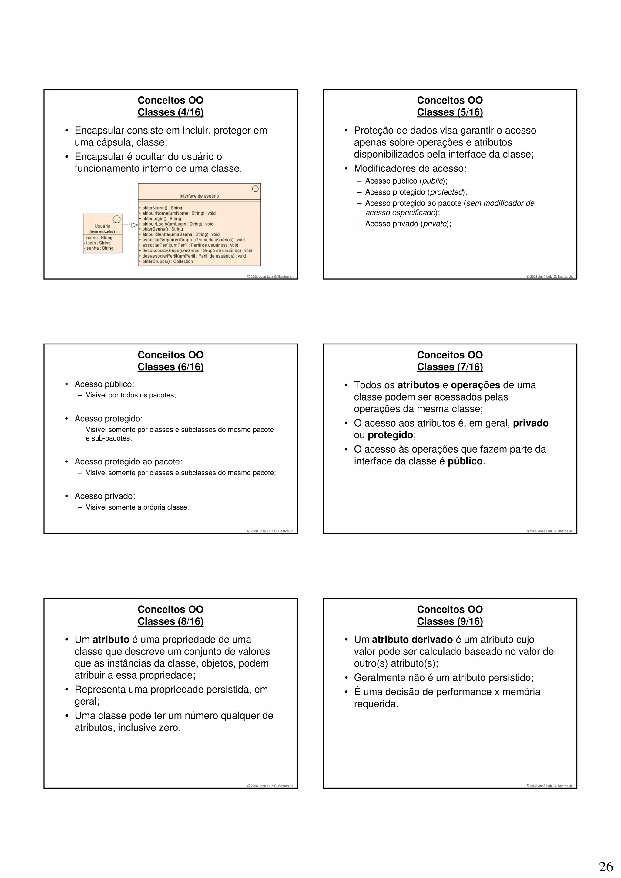 Conceitos OO                                                                       Conceitos OO
                     Classes (4/16)                                                                     Classes (5/16)
• Encapsular consiste em incluir, proteger em                                         • Proteção de dados visa garantir o acesso
  uma cápsula, classe;                                                                  apenas sobre operações e atributos
• Encapsular é ocultar do usuário o                                                     disponibilizados pela interface da classe;
  funcionamento interno de uma classe.                                                • Modificadores de acesso:
                                                                                        – Acesso público (public);
                                                                                        – Acesso protegido (protected);
                                                                                        – Acesso protegido ao pacote (sem modificador de
                                                                                          acesso especificado);
                                                                                        – Acesso privado (private);




                                                     © 2008 José Luiz G. Bastos Jr.                                                  © 2008 José Luiz G. Bastos Jr.




                     Conceitos OO                                                                       Conceitos OO
                     Classes (6/16)                                                                     Classes (7/16)
• Acesso público:                                                                     • Todos os atributos e operações de uma
   – Visível por todos os pacotes;                                                      classe podem ser acessados pelas
                                                                                        operações da mesma classe;
• Acesso protegido:
                                                                                      • O acesso aos atributos é, em geral, privado
   – Visível somente por classes e subclasses do mesmo pacote
     e sub-pacotes;                                                                     ou protegido;
                                                                                      • O acesso às operações que fazem parte da
• Acesso protegido ao pacote:                                                           interface da classe é público.
   – Visível somente por classes e subclasses do mesmo pacote;


• Acesso privado:
   – Visível somente a própria classe.


                                                     © 2008 José Luiz G. Bastos Jr.                                                  © 2008 José Luiz G. Bastos Jr.




                     Conceitos OO                                                                       Conceitos OO
                     Classes (8/16)                                                                     Classes (9/16)
• Um atributo é uma propriedade de uma                                                • Um atributo derivado é um atributo cujo
  classe que descreve um conjunto de valores                                            valor pode ser calculado baseado no valor de
  que as instâncias da classe, objetos, podem                                           outro(s) atributo(s);
  atribuir a essa propriedade;                                                        • Geralmente não é um atributo persistido;
• Representa uma propriedade persistida, em                                           • É uma decisão de performance x memória
  geral;                                                                                requerida.
• Uma classe pode ter um número qualquer de
  atributos, inclusive zero.




                                                     © 2008 José Luiz G. Bastos Jr.                                                  © 2008 José Luiz G. Bastos Jr.




                                                                                                                                                                      26
 
