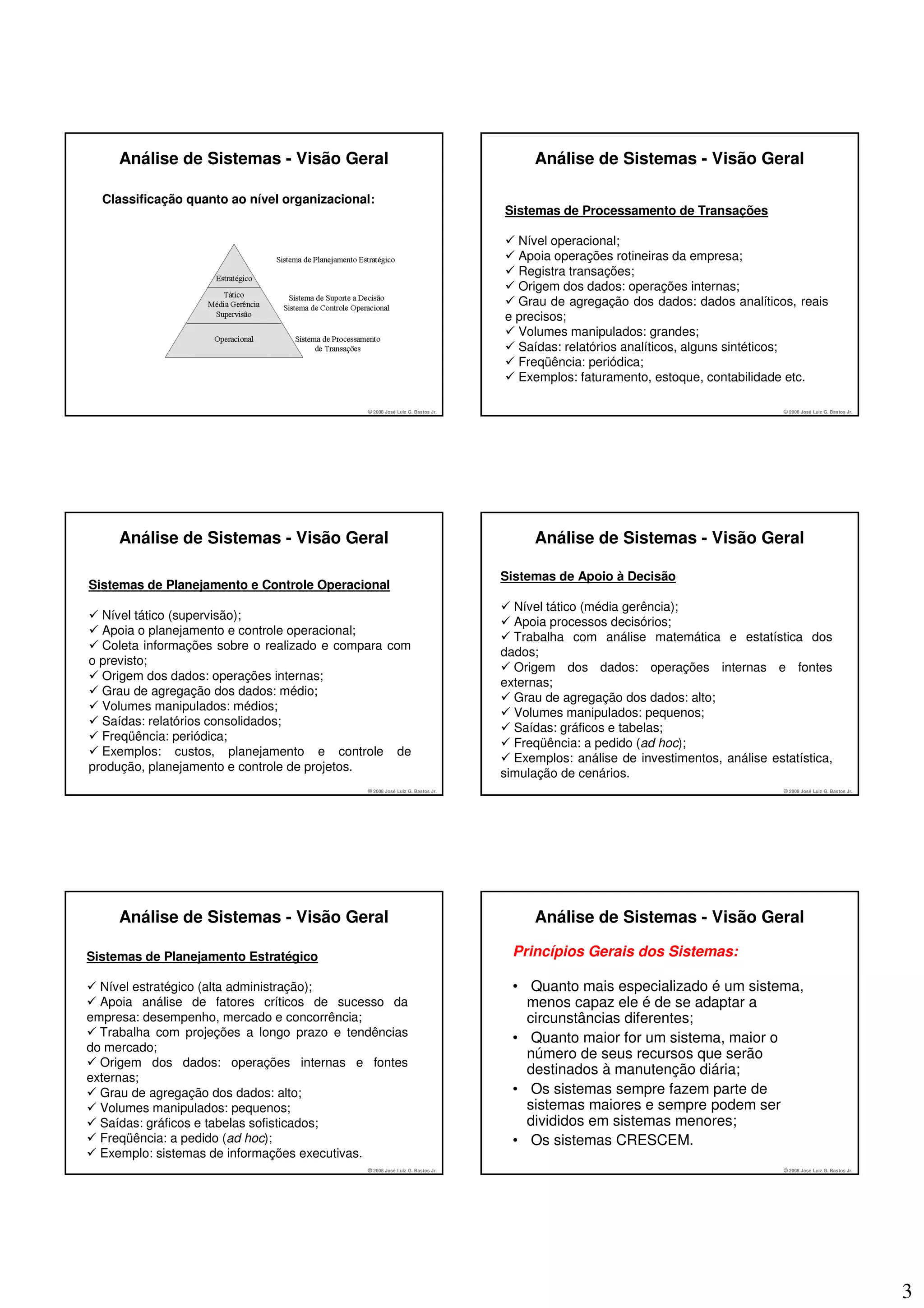 Análise de Sistemas - Visão Geral                                             Análise de Sistemas - Visão Geral

  Classificação quanto ao nível organizacional:
                                                                              Sistemas de Processamento de Transações

                                                                                Nível operacional;
                                                                                Apoia operações rotineiras da empresa;
                                                                                Registra transações;
                                                                                Origem dos dados: operações internas;
                                                                                Grau de agregação dos dados: dados analíticos, reais
                                                                              e precisos;
                                                                                Volumes manipulados: grandes;
                                                                                Saídas: relatórios analíticos, alguns sintéticos;
                                                                                Freqüência: periódica;
                                                                                Exemplos: faturamento, estoque, contabilidade etc.

                                             © 2008 José Luiz G. Bastos Jr.                                                    © 2008 José Luiz G. Bastos Jr.




     Análise de Sistemas - Visão Geral                                             Análise de Sistemas - Visão Geral

                                                                              Sistemas de Apoio à Decisão
Sistemas de Planejamento e Controle Operacional
                                                                                Nível tático (média gerência);
  Nível tático (supervisão);
                                                                                Apoia processos decisórios;
  Apoia o planejamento e controle operacional;
                                                                                Trabalha com análise matemática e estatística dos
  Coleta informações sobre o realizado e compara com
                                                                              dados;
o previsto;
                                                                                Origem dos dados: operações internas e fontes
  Origem dos dados: operações internas;
                                                                              externas;
  Grau de agregação dos dados: médio;
                                                                                Grau de agregação dos dados: alto;
  Volumes manipulados: médios;
                                                                                Volumes manipulados: pequenos;
  Saídas: relatórios consolidados;
                                                                                Saídas: gráficos e tabelas;
  Freqüência: periódica;
                                                                                Freqüência: a pedido (ad hoc);
  Exemplos: custos, planejamento e controle de
                                                                                Exemplos: análise de investimentos, análise estatística,
produção, planejamento e controle de projetos.
                                                                              simulação de cenários.
                                             © 2008 José Luiz G. Bastos Jr.                                                    © 2008 José Luiz G. Bastos Jr.




     Análise de Sistemas - Visão Geral                                             Análise de Sistemas - Visão Geral

Sistemas de Planejamento Estratégico                                            Princípios Gerais dos Sistemas:

  Nível estratégico (alta administração);                                       • Quanto mais especializado é um sistema,
  Apoia análise de fatores críticos de sucesso da                                 menos capaz ele é de se adaptar a
empresa: desempenho, mercado e concorrência;                                      circunstâncias diferentes;
  Trabalha com projeções a longo prazo e tendências                             • Quanto maior for um sistema, maior o
do mercado;
                                                                                  número de seus recursos que serão
  Origem dos dados: operações internas e fontes
                                                                                  destinados à manutenção diária;
externas;
  Grau de agregação dos dados: alto;                                            • Os sistemas sempre fazem parte de
  Volumes manipulados: pequenos;                                                  sistemas maiores e sempre podem ser
  Saídas: gráficos e tabelas sofisticados;                                        divididos em sistemas menores;
  Freqüência: a pedido (ad hoc);                                                • Os sistemas CRESCEM.
  Exemplo: sistemas de informações executivas.
                                             © 2008 José Luiz G. Bastos Jr.                                                    © 2008 José Luiz G. Bastos Jr.




                                                                                                                                                                3
 