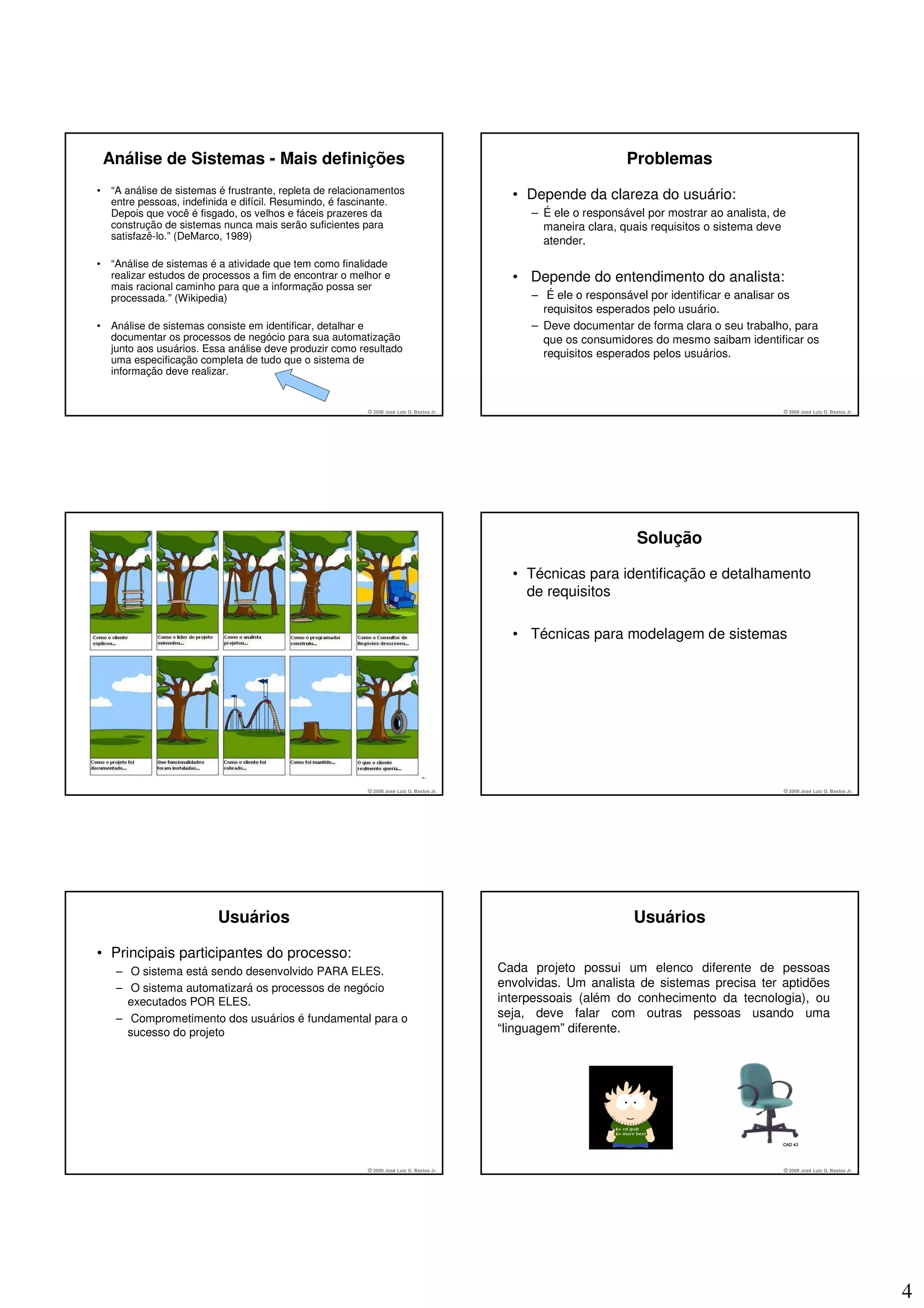 Análise de Sistemas - Mais definições                                                                           Problemas
•    “A análise de sistemas é frustrante, repleta de relacionamentos
     entre pessoas, indefinida e difícil. Resumindo, é fascinante.
                                                                                               • Depende da clareza do usuário:
     Depois que você é fisgado, os velhos e fáceis prazeres da                                    – É ele o responsável por mostrar ao analista, de
     construção de sistemas nunca mais serão suficientes para                                       maneira clara, quais requisitos o sistema deve
     satisfazê-lo.” (DeMarco, 1989)                                                                 atender.
•    “Análise de sistemas é a atividade que tem como finalidade
     realizar estudos de processos a fim de encontrar o melhor e                               • Depende do entendimento do analista:
     mais racional caminho para que a informação possa ser
     processada.” (Wikipedia)                                                                     – É ele o responsável por identificar e analisar os
                                                                                                    requisitos esperados pelo usuário.
•    Análise de sistemas consiste em identificar, detalhar e                                      – Deve documentar de forma clara o seu trabalho, para
     documentar os processos de negócio para sua automatização                                      que os consumidores do mesmo saibam identificar os
     junto aos usuários. Essa análise deve produzir como resultado
                                                                                                    requisitos esperados pelos usuários.
     uma especificação completa de tudo que o sistema de
     informação deve realizar.


                                                            © 2008 José Luiz G. Bastos Jr.                                                        © 2008 José Luiz G. Bastos Jr.




                                                                                                                      Solução

                                                                                               • Técnicas para identificação e detalhamento
                                                                                                 de requisitos

                                                                                               • Técnicas para modelagem de sistemas




                                                            © 2008 José Luiz G. Bastos Jr.                                                        © 2008 José Luiz G. Bastos Jr.




                           Usuários                                                                                  Usuários

• Principais participantes do processo:
      – O sistema está sendo desenvolvido PARA ELES.                                         Cada projeto possui um elenco diferente de pessoas
      – O sistema automatizará os processos de negócio                                       envolvidas. Um analista de sistemas precisa ter aptidões
        executados POR ELES.                                                                 interpessoais (além do conhecimento da tecnologia), ou
      – Comprometimento dos usuários é fundamental para o                                    seja, deve falar com outras pessoas usando uma
        sucesso do projeto                                                                   “linguagem” diferente.




                                                            © 2008 José Luiz G. Bastos Jr.                                                        © 2008 José Luiz G. Bastos Jr.




                                                                                                                                                                                   4
 