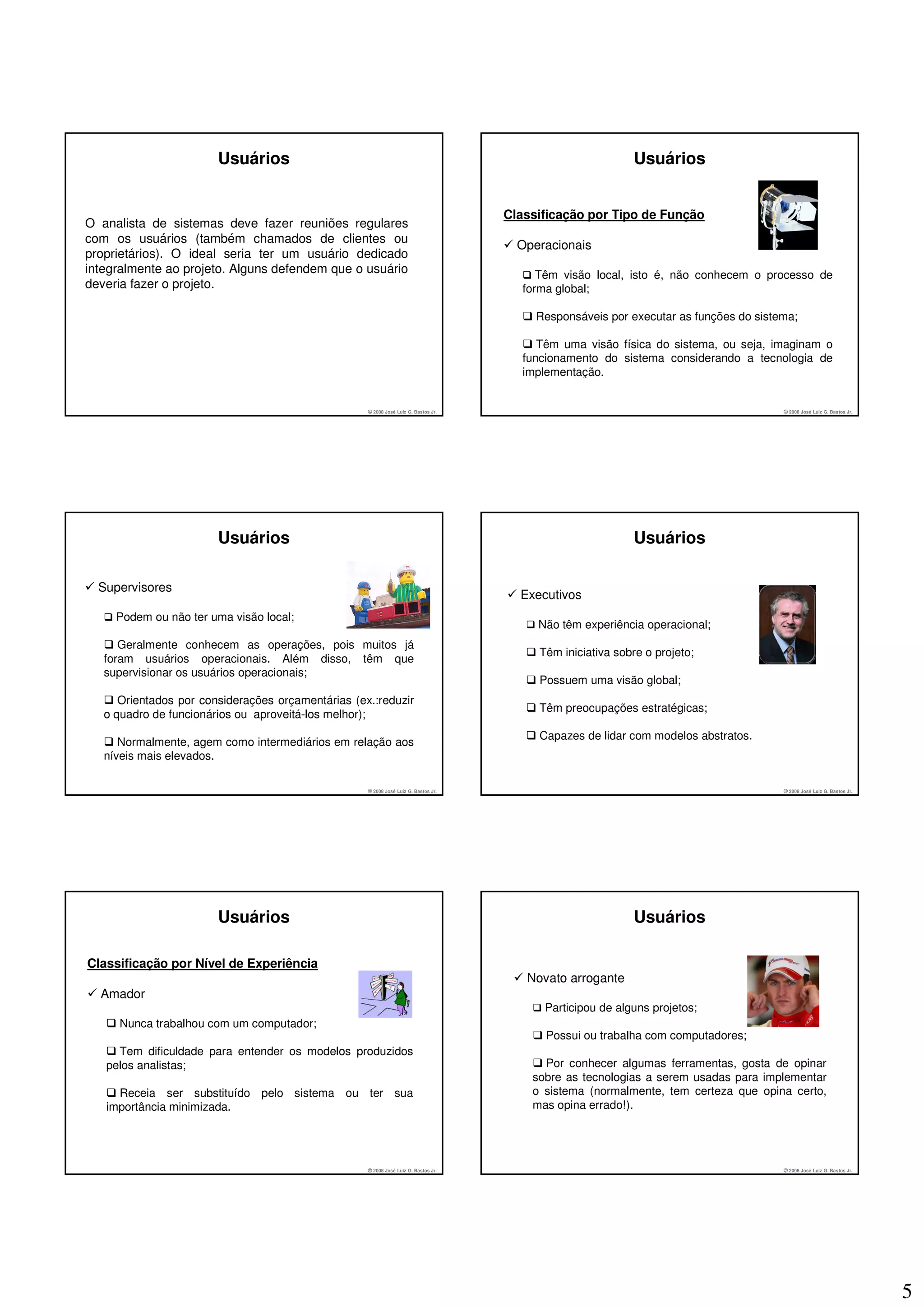 Usuários                                                                             Usuários


                                                                                     Classificação por Tipo de Função
O analista de sistemas deve fazer reuniões regulares
com os usuários (também chamados de clientes ou
                                                                                       Operacionais
proprietários). O ideal seria ter um usuário dedicado
integralmente ao projeto. Alguns defendem que o usuário                                    Têm visão local, isto é, não conhecem o processo de
deveria fazer o projeto.                                                                forma global;

                                                                                          Responsáveis por executar as funções do sistema;

                                                                                           Têm uma visão física do sistema, ou seja, imaginam o
                                                                                        funcionamento do sistema considerando a tecnologia de
                                                                                        implementação.


                                                    © 2008 José Luiz G. Bastos Jr.                                                     © 2008 José Luiz G. Bastos Jr.




                        Usuários                                                                             Usuários

  Supervisores
                                                                                       Executivos
     Podem ou não ter uma visão local;
                                                                                          Não têm experiência operacional;
      Geralmente conhecem as operações, pois muitos já
                                                                                           Têm iniciativa sobre o projeto;
   foram usuários operacionais. Além disso, têm que
   supervisionar os usuários operacionais;
                                                                                           Possuem uma visão global;
      Orientados por considerações orçamentárias (ex.:reduzir
                                                                                           Têm preocupações estratégicas;
   o quadro de funcionários ou aproveitá-los melhor);
                                                                                           Capazes de lidar com modelos abstratos.
      Normalmente, agem como intermediários em relação aos
   níveis mais elevados.

                                                    © 2008 José Luiz G. Bastos Jr.                                                     © 2008 José Luiz G. Bastos Jr.




                        Usuários                                                                             Usuários

Classificação por Nível de Experiência
                                                                                        Novato arrogante
  Amador
                                                                                            Participou de alguns projetos;
     Nunca trabalhou com um computador;
                                                                                            Possui ou trabalha com computadores;
     Tem dificuldade para entender os modelos produzidos
   pelos analistas;                                                                        Por conhecer algumas ferramentas, gosta de opinar
                                                                                         sobre as tecnologias a serem usadas para implementar
     Receia ser substituído pelo sistema ou ter sua                                      o sistema (normalmente, tem certeza que opina certo,
   importância minimizada.                                                               mas opina errado!).




                                                    © 2008 José Luiz G. Bastos Jr.                                                     © 2008 José Luiz G. Bastos Jr.




                                                                                                                                                                        5
 