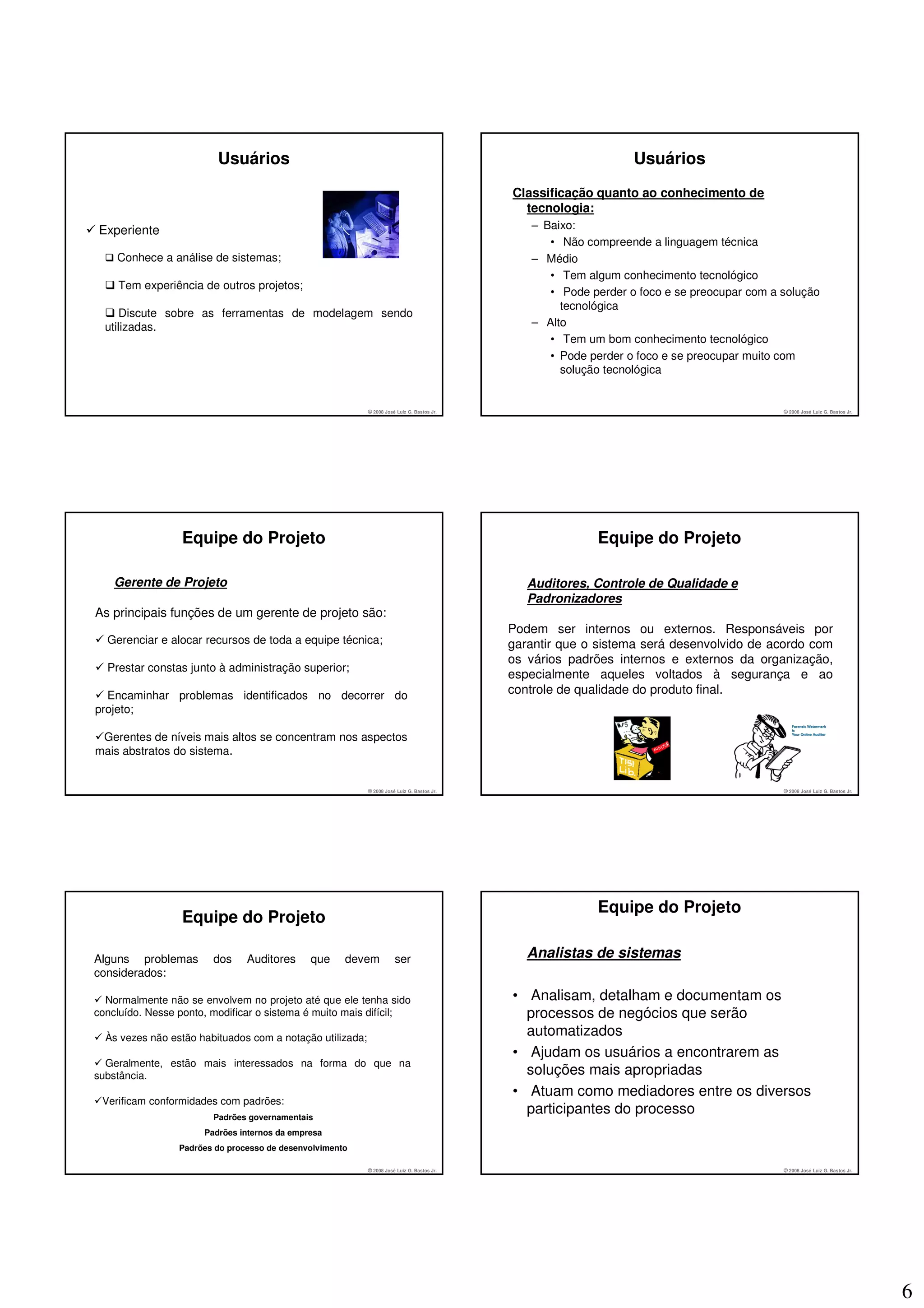 Usuários                                                                                Usuários
                                                                                            Classificação quanto ao conhecimento de
                                                                                              tecnologia:
Experiente                                                                                     – Baixo:
                                                                                                  • Não compreende a linguagem técnica
    Conhece a análise de sistemas;                                                             – Médio
                                                                                                  • Tem algum conhecimento tecnológico
    Tem experiência de outros projetos;
                                                                                                  • Pode perder o foco e se preocupar com a solução
                                                                                                    tecnológica
     Discute sobre as ferramentas de modelagem sendo
  utilizadas.                                                                                  – Alto
                                                                                                  • Tem um bom conhecimento tecnológico
                                                                                                  • Pode perder o foco e se preocupar muito com
                                                                                                    solução tecnológica


                                                           © 2008 José Luiz G. Bastos Jr.                                                   © 2008 José Luiz G. Bastos Jr.




                  Equipe do Projeto                                                                       Equipe do Projeto

    Gerente de Projeto                                                                         Auditores, Controle de Qualidade e
                                                                                               Padronizadores
As principais funções de um gerente de projeto são:
                                                                                            Podem ser internos ou externos. Responsáveis por
  Gerenciar e alocar recursos de toda a equipe técnica;                                     garantir que o sistema será desenvolvido de acordo com
                                                                                            os vários padrões internos e externos da organização,
  Prestar constas junto à administração superior;
                                                                                            especialmente aqueles voltados à segurança e ao
  Encaminhar problemas identificados no decorrer do                                         controle de qualidade do produto final.
projeto;

 Gerentes de níveis mais altos se concentram nos aspectos
mais abstratos do sistema.


                                                           © 2008 José Luiz G. Bastos Jr.                                                   © 2008 José Luiz G. Bastos Jr.




                                                                                                          Equipe do Projeto
                  Equipe do Projeto

Alguns problemas        dos     Auditores     que     devem           ser                      Analistas de sistemas
considerados:

  Normalmente não se envolvem no projeto até que ele tenha sido                             • Analisam, detalham e documentam os
concluído. Nesse ponto, modificar o sistema é muito mais difícil;                             processos de negócios que serão
  Às vezes não estão habituados com a notação utilizada;
                                                                                              automatizados
                                                                                            • Ajudam os usuários a encontrarem as
  Geralmente, estão mais interessados na forma do que na
substância.                                                                                   soluções mais apropriadas
                                                                                            • Atuam como mediadores entre os diversos
 Verificam conformidades com padrões:
                        Padrões governamentais
                                                                                              participantes do processo
                      Padrões internos da empresa
                 Padrões do processo de desenvolvimento

                                                           © 2008 José Luiz G. Bastos Jr.                                                   © 2008 José Luiz G. Bastos Jr.




                                                                                                                                                                             6
 